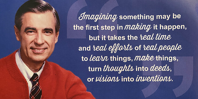 Imagining something may be the first step in making it happen, but it take the real time and real efforts of real people to learn things, make things, turn thoughts into deeds, or visions into inventions. — Mr. Rogers